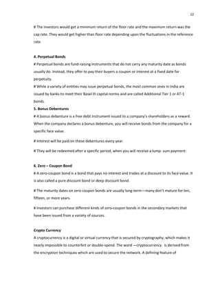 12
# The investors would get a minimum return of the floor rate and the maximum return was the
cap rate. They would get higher than floor rate depending upon the fluctuations in the reference
rate.
4. Perpetual Bonds
# Perpetual bonds are fund‐raising instruments that do not carry any maturity date as bonds
usually do. Instead, they offer to pay their buyers a coupon or interest at a fixed date for
perpetuity.
# While a variety of entities may issue perpetual bonds, the most common ones in India are
issued by banks to meet their Basel III capital norms and are called Additional Tier 1 or AT‐1
bonds.
5. Bonus Debentures
# A bonus debenture is a free debt instrument issued to a company‘s shareholders as a reward.
When the company declares a bonus debenture, you will receive bonds from the company for a
specific face value.
# Interest will be paid on these debentures every year.
# They will be redeemed after a specific period, when you will receive a lump‐ sum payment.
6. Zero – Coupon Bond
# A zero‐coupon bond is a bond that pays no interest and trades at a discount to its face value. It
is also called a pure discount bond or deep discount bond.
# The maturity dates on zero coupon bonds are usually long‐term—many don‘t mature for ten,
fifteen, or more years.
# Investors can purchase different kinds of zero‐coupon bonds in the secondary markets that
have been issued from a variety of sources.
Crypto Currency
A cryptocurrency is a digital or virtual currency that is secured by cryptography, which makes it
nearly impossible to counterfeit or double‐spend. The word ―cryptocurrency‖ is derived from
the encryption techniques which are used to secure the network. A defining feature of
 