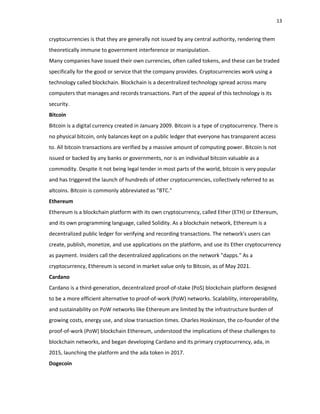 13
cryptocurrencies is that they are generally not issued by any central authority, rendering them
theoretically immune to government interference or manipulation.
Many companies have issued their own currencies, often called tokens, and these can be traded
specifically for the good or service that the company provides. Cryptocurrencies work using a
technology called blockchain. Blockchain is a decentralized technology spread across many
computers that manages and records transactions. Part of the appeal of this technology is its
security.
Bitcoin
Bitcoin is a digital currency created in January 2009. Bitcoin is a type of cryptocurrency. There is
no physical bitcoin, only balances kept on a public ledger that everyone has transparent access
to. All bitcoin transactions are verified by a massive amount of computing power. Bitcoin is not
issued or backed by any banks or governments, nor is an individual bitcoin valuable as a
commodity. Despite it not being legal tender in most parts of the world, bitcoin is very popular
and has triggered the launch of hundreds of other cryptocurrencies, collectively referred to as
altcoins. Bitcoin is commonly abbreviated as "BTC."
Ethereum
Ethereum is a blockchain platform with its own cryptocurrency, called Ether (ETH) or Ethereum,
and its own programming language, called Solidity. As a blockchain network, Ethereum is a
decentralized public ledger for verifying and recording transactions. The network's users can
create, publish, monetize, and use applications on the platform, and use its Ether cryptocurrency
as payment. Insiders call the decentralized applications on the network "dapps." As a
cryptocurrency, Ethereum is second in market value only to Bitcoin, as of May 2021.
Cardano
Cardano is a third‐generation, decentralized proof‐of‐stake (PoS) blockchain platform designed
to be a more efficient alternative to proof‐of‐work (PoW) networks. Scalability, interoperability,
and sustainability on PoW networks like Ethereum are limited by the infrastructure burden of
growing costs, energy use, and slow transaction times. Charles Hoskinson, the co‐founder of the
proof‐of‐work (PoW) blockchain Ethereum, understood the implications of these challenges to
blockchain networks, and began developing Cardano and its primary cryptocurrency, ada, in
2015, launching the platform and the ada token in 2017.
Dogecoin
 