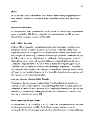16
Market
In the case of ADRs, the market is a retail investor market having large participation
from investors. Whereas in the case of GDRs, the market involved is an institutional
market.
Disclosure Requirements
As the issuance of ADRs is governed by the SEC of the US, the disclosure requirements
are as stipulated by SEC. Further, generally, the requirements as per SEC are more
stringent and onerous as compared to the GDRs.
ADR vs GDR – Conclusion
GDR and ADR are depository receipts providing investors with opportunities to raise
funds from markets. Investors can create a diversified portfolio by adding these
depository receipts in their portfolios and can thus have access to global markets. US
investors get the opportunity to invest or deal in foreign companies’ stocks with the help
of ADRs in the US markets. On the contrary, GDR allows foreign companies to deal in
stocks of any market except US markets. GDRs can be negotiated globally. However,
ADRs can be negotiated only in the USA. ADRs and GDRs enlisting can happen only in
American Stock exchanges and European Stock Exchanges, respectively. They can be
differentiated based on their types. Issuance authorities and regulatory authorities are
different for both the DRs. However, both of these DRs do involve risks associated with
the fluctuation in foreign exchange rates.
American Depository Receipt (ADR) Example
Volkswagen, a German company, trades on New York Stock Exchange. Investors in
America can easily invest in German companies through the stock exchange. Volkswagen
is listed on the American stock exchange after complying with the required laws. On the
other hand, if the shares of Volkswagen are listed in stock markets of countries other
than the US, then it is termed as GDR.
Global Depository Receipt Example
A company based in the USA willing to get its stock listed on the German stock exchange
can do so with the help of the GDR. The US-based company shall enter into an
agreement with the German depository bank, which shall issue shares to residents based
 