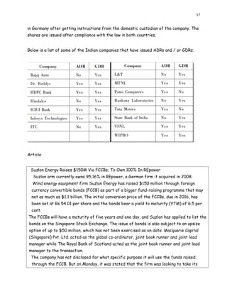 17
in Germany after getting instructions from the domestic custodian of the company. The
shares are issued after compliance with the law in both countries.
Below is a list of some of the Indian companies that have issued ADRs and / or GDRs.
Article
Suzlon Energy Raises $150M Via FCCBs; To Own 100% In REpower
Suzlon arm currently owns 95.16% in REpower, a German firm it acquired in 2008.
Wind energy equipment firm Suzlon Energy has raised $150 million through foreign
currency convertible bonds (FCCB) as part of a bigger fund-raising programme that may
net as much as $1.1 billion. The initial conversion price of the FCCBs, due in 2016, has
been set at Rs 54.01 per share and the bonds bear a yield to maturity (YTM) of 6.5 per
cent.
The FCCBs will have a maturity of five years and one day, and Suzlon has applied to list the
bonds on the Singapore Stock Exchange. The issue of bonds is also subject to an upsize
option of up to $50 million, which has not been exercised as on date. Macquarie Capital
(Singapore) Pvt. Ltd. acted as the global co-ordinator, joint book runner and joint lead
manager while The Royal Bank of Scotland acted as the joint book runner and joint lead
manager to the transaction.
The company has not disclosed for what specific purpose it will use the funds raised
through the FCCB. But on Monday, it was stated that the firm was looking to take its
 