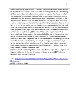 18
German subsidiary REpower private. At present, Suzlon’s arm AE-Rotor Holding BV owns
95.16 per cent in REpower and under the German Stock Corporation Act, a shareholding
of 95 per cent and above in a German firm enables the majority shareholder to initiate
the ‘squeeze-out’ proceedings in respect of minority shareholders. Suzlon has initiated
the squeeze-out that will result in REpower becoming a wholly owned subsidiary of the
Indian company. It was in fiscal year 2008 that Suzlon had acquired stake in REpower
Systems AG, Germany, and thereafter increased its holding. Suzlon scrip dropped 1.9 per
cent to Rs 48.7 at mid-trading hours on Tuesday after it announced details of the FCCB
issue. The FCCB issue was opened on Monday with a floor price for the conversion of the
bonds, pegged at Rs 46.05 per share. In October last year, Suzlon’s board had approved
further issue of equity shares, GDRs, ADRs, FCCBs, and/or any other securities
convertible into or linked to equity shares up to Rs 5,000 crore. At the same time, IDFC
Private Equity, an infrastructure-focused PE firm with $1.3 billion under management,
swapped its stake in the components arm of wind turbine maker Suzlon Energy Ltd for an
interest in the listed parent company. As a result, SE Forge Ltd, which makes large
forging and casting products catering primarily to the wind power industry, became a
wholly owned subsidiary of Suzlon Energy. IDFC PE picked up 17.1 per cent stake in SE
Forge for Rs 400 crore in September, 2008.
Suzlon underwent a refinancing of debt which came after its acquisition of companies like
REpower and Hansen. It also sold 35 per cent of Hansen for around $370 million in
November, 2009, to reduce its debts.
Source: http://www.vccircle.com/500/news/suzlon-energy-raises-150mvia-fccbs-to-own-
100-in-repower
April 05, 2011, 06:36 PM IS
 