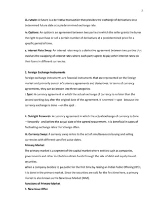2
iii. Future: A future is a derivative transaction that provides the exchange of derivatives on a
determined future date at a predetermined exchange rate.
iv. Options: An option is an agreement between two parties in which the seller grants the buyer
the right to purchase or sell a certain number of derivatives at a predetermined price for a
specific period of time.
v. Interest Rate Swap: An interest rate swap is a derivative agreement between two parties that
involves the swapping of interest rates where each party agrees to pay other interest rates on
their loans in different currencies.
C. Foreign Exchange Instruments
Foreign exchange instruments are financial instruments that are represented on the foreign
market and primarily consist of currency agreements and derivatives. In terms of currency
agreements, they can be broken into three categories‐
i. Spot: A currency agreement in which the actual exchange of currency is no later than the
second working day a er the original date of the agreement. It is termed ―spot‖ because the
currency exchange is done ―on the spot‖.
ii. Outright Forwards: A currency agreement in which the actual exchange of currency is done
―forwardly‖ and before the actual date of the agreed requirement. It is beneficial in cases of
fluctuating exchange rates that change often.
iii. Currency Swap: A currency swap refers to the act of simultaneously buying and selling
currencies with different specified value dates.
Primary Market
The primary market is a segment of the capital market where entities such as companies,
governments and other institutions obtain funds through the sale of debt and equity‐based
securities.
When a company decides to go public for the first time by raising an Initial Public Offering (IPO),
it is done in the primary market. Since the securities are sold for the first time here, a primary
market is also known as the New Issue Market (NIM).
Functions of Primary Market
A. New Issue Offer
 