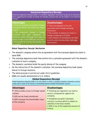 20
Global Depository Receipt Mechanism
 The domestic company enters into an agreement with the overseas depository bank to
issue GDR.
 The overseas depository bank then enters into a custodian agreement with the domestic
custodian of such a company.
 The domestic custodian holds the equity shares of the company.
 On the instruction of the domestic custodian, the overseas depository bank issues
shares to foreign investors.
 The whole process is carried out under strict guidelines.
 GDRs are usually denominated in U.S. dollars.
 