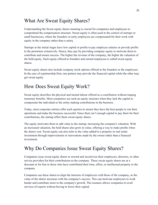 21
What Are Sweat Equity Shares?
Understanding the Sweat equity shares meaning is crucial for companies and employees to
comprehend the compensation structure. Sweat equity is often used in the context of startups or
small businesses, where the founders or early employees are compensated for their work with
equity in the company rather than a salary.
Startups in the initial stages have low capital or profits to pay employee salaries or provide profits
to the promoters extensively. Hence, they pay by providing company equity to motivate them to
contribute and ensure success. The higher the revenue of the company, the higher the valuation of
the held equity. Such equity offered to founders and earned employees is called sweat equity
shares.
Sweat equity shares also include company stock options offered to the founders or the employees.
In the case of a partnership firm, one partner may provide the financial capital while the other may
get sweat equity.
How Does Sweat Equity Work?
Sweat equity describes the physical and mental labour offered as a contribution without reaping
monetary benefits. Most companies use such an equity structure when they lack the capital to
compensate the individual or the entity making contributions to the business.
Today, most corporate entities offer such equities to ensure they have the best people to run their
operations and make the business successful. Since there isn’t enough capital to pay them for their
contributions, the startup offers them sweat equity shares.
The equity motivates them to add value to the startup, increasing the company's valuation. With
an increased valuation, the held shares also grow in value, offering a way to make profits when
the shares vest. Sweat equity can also refer to the value added to a property or real estate
investment through improvements or renovations made by the owner rather than a financial
investment.
Why Do Companies Issue Sweat Equity Shares?
Companies issue sweat equity shares to reward and incentivise their employees, directors, or other
service providers for their contributions to the company. These sweat equity shares are at a
discount or for free to those who have contributed their time, effort, or intellectual property to the
company.
Companies use these shares to align the interests of employees with those of the company, as the
value of the shares increases with the company's success. This can motivate employees to work
harder and contribute more to the company's growth. The issuance allows companies to avail
services of experts without having to lower their capital.
 