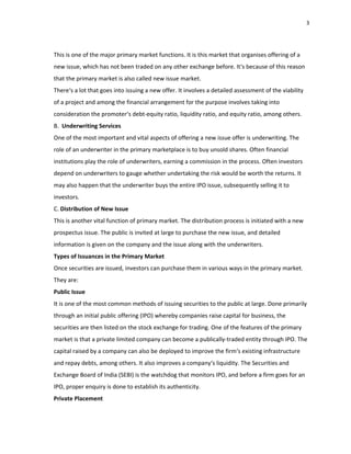 3
This is one of the major primary market functions. It is this market that organises offering of a
new issue, which has not been traded on any other exchange before. It‘s because of this reason
that the primary market is also called new issue market.
There‘s a lot that goes into issuing a new offer. It involves a detailed assessment of the viability
of a project and among the financial arrangement for the purpose involves taking into
consideration the promoter‘s debt‐equity ratio, liquidity ratio, and equity ratio, among others.
B. Underwriting Services
One of the most important and vital aspects of offering a new issue offer is underwriting. The
role of an underwriter in the primary marketplace is to buy unsold shares. Often financial
institutions play the role of underwriters, earning a commission in the process. Often investors
depend on underwriters to gauge whether undertaking the risk would be worth the returns. It
may also happen that the underwriter buys the entire IPO issue, subsequently selling it to
investors.
C. Distribution of New Issue
This is another vital function of primary market. The distribution process is initiated with a new
prospectus issue. The public is invited at large to purchase the new issue, and detailed
information is given on the company and the issue along with the underwriters.
Types of Issuances in the Primary Market
Once securities are issued, investors can purchase them in various ways in the primary market.
They are:
Public Issue
It is one of the most common methods of issuing securities to the public at large. Done primarily
through an initial public offering (IPO) whereby companies raise capital for business, the
securities are then listed on the stock exchange for trading. One of the features of the primary
market is that a private limited company can become a publically‐traded entity through IPO. The
capital raised by a company can also be deployed to improve the firm‘s existing infrastructure
and repay debts, among others. It also improves a company‘s liquidity. The Securities and
Exchange Board of India (SEBI) is the watchdog that monitors IPO, and before a firm goes for an
IPO, proper enquiry is done to establish its authenticity.
Private Placement
 