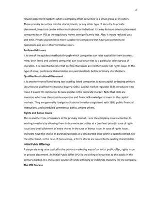 4
Private placement happens when a company offers securities to a small group of investors.
These primary securities may be stocks, bonds, or any other type of security. In private
placement, investors can be either institutional or individual. It‘s easy to issue private placement
compared to an IPO as the regulatory norms are significantly less. Also, it incurs reduced cost
and time. Private placement is more suitable for companies that have just commenced
operations and are in their formative years.
Preferential Issues
It is one of the quickest methods through which companies can raise capital for their business.
Here, both listed and unlisted companies can issue securities to a particular select group of
investors. It is essential to note that preferential issues are neither public nor rights issue. In this
type of issue, preference shareholders are paid dividends before ordinary shareholders.
Qualified Institutional Placement
It is another type of fundraising tool used by listed companies to raise capital by issuing primary
securities to qualified institutional buyers (QIBs). Capital market regulator SEBI introduced it to
make it easier for companies to raise capital in the domestic market. Note that QIBs are
investors who have the requisite expertise and financial knowledge to invest in the capital
markets. They are generally foreign institutional investors registered with SEBI, public financial
institutions, and scheduled commercial banks, among others.
Rights and Bonus Issues
This is another type of issuance in the primary market. Here the company issues securities to
existing investors by allowing them to buy more securities at a pre‐fixed price (in case of rights
issue) and avail allotment of extra shares in the case of bonus issue. In case of rights issue,
investors have the choice of purchasing stocks at a discounted price within a specific period. On
the other hand, in the case of bonus issue, a firm's stocks are issued to its existing shareholders.
Initial Public Offerings
A corporate may raise capital in the primary market by way of an initial public offer, rights issue
or private placement. An Initial Public Offer (IPO) is the selling of securities to the public in the
primary market. It is the largest source of funds with long or indefinite maturity for the company.
The IPO Process
 
