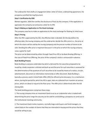 6
The underwriter then drafts an engagement letter, letter of intent, underwriting agreement, the
prospectus and Red Herring Document.
Step 3: Verification by SEBI
Market regulator, SEBI then verifies the disclosure of facts by the company. If the application is
approved, the company can announce a date for its IPO.
Step 4: Making an Application to The Stock Exchange
The company now has to make an application to the stock exchange for floating its initial issue.
Step 5: Pricing
After the IPO is approved by the SEC, the effective date is decided. On the day before the
effective date, the issuing company and the underwriter decide the offer price (i.e., the price at
which the shares will be sold by the issuing company) and the precise number of shares to be
sold. Deciding the offer price is important because it is the price at which the issuing company
raises capital for itself.
The price can be determined by either through Fixed Price IPO or by Book Binding Offering. In
the case of Fixed Price Offering, the price of the company‘s stocks is announced in advance.
Book Building Process
Book Building is a process undertaken by which a demand for the securities proposed to be
issued by a body corporate is elicited and built‐up and the price for such securities is assessed for
the determination of the quantum of such securities to be issued by means of a notice, circular,
advertisement, document or information memoranda or offer document. Book Building is
basically a process used in Initial Public Offer (IPO) for efficient price discovery. It is a mechanism
where, during the period for which the IPO is open, bids are collected from investors at various
prices, which are above or equal to the floor price. The offer price is determined after the bid
closing date.
The book building process comprises these steps:
1. The issuing company hires an investment bank to act as an underwriter who is tasked with
determining the price range the security can be sold for and drafting a prospectus to send out to
the institutional investing community.
2. The investment bank invites investors, normally large‐scale buyers and fund managers, to
submit bids on the number of shares that they are interested in buying and the prices that they
would be willing to pay.
 