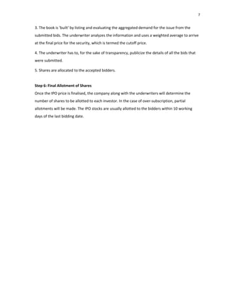 7
3. The book is 'built' by listing and evaluating the aggregated demand for the issue from the
submitted bids. The underwriter analyzes the information and uses a weighted average to arrive
at the final price for the security, which is termed the cutoff price.
4. The underwriter has to, for the sake of transparency, publicize the details of all the bids that
were submitted.
5. Shares are allocated to the accepted bidders.
Step 6: Final Allotment of Shares
Once the IPO price is finalised, the company along with the underwriters will determine the
number of shares to be allotted to each investor. In the case of over‐subscription, partial
allotments will be made. The IPO stocks are usually allotted to the bidders within 10 working
days of the last bidding date.
 