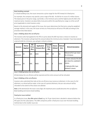 8
Book building example
In a book‐building issue, the issuer announces a price range for the IPO instead of a fixed price.
For example, the company may specify a price range of Rs 601 ‐ Rs 650 for its issue of 1 million shares.
The lowest price in the price range, say Rs 601, is the minimum price and the highest price Rs 650 is the
maximum price. Investors can place bids at any price within the specified price range or at the cut‐off
price (applicable to retail investors only).
Based on the demand and supply of the issue, the issuer determines the final price using the weighted
average method. In this case, the issuer arrives at a final price/cut‐off price of Rs 640 according to the
procedure described above.
Case 1: Bidding above the cut‐off price
The investors who had applied for the IPO at a price above Rs 640 may have a chance to receive an
allotment. The investors will get back the amount above the minimum price. Example: If you have placed
a bid at Rs 645 for 10 shares, you will get a refund as below:
Scenario
Shares
Applied
Bid
Price
(Rs.)
Application
Amount (Rs.)
Cut‐Off
Price
(Rs)
Shares
Alloted
Refund
(Rs.)
Refund Calculation
Full
Allotment
10 645 6450 640 10 50
Refund of Rs 5 per share
for 10 shares
Partial
allotment
10 645 6450 640 5 3250
1. Entire refund of Rs 645
per share for unalloted 5
shares.
2. Refund of Rs 5 per
allotted 5 shares.
Case 2: Bidding below the cut‐off price
All bids below the cut‐off price will be rejected and the entire amount will be refunded.
Case 3: Bidding at the cut‐off price
Investors who submitted their bids at the cut‐off price may receive an allotment. In the case of a full
allotment, no refund will be made; in the case of a partial allotment, the pro rata amount will be
refunded to the extent of the shares not allotted.
Note: If the demand for the issue is very high, the maximum price usually becomes the cut‐off price.
Book building and reverse book building
Fixed price issue method
In a fixed price issue, the offer price is fixed (e.g. Rs 75 per share) that is decided in advance before the
IPO opens for the subscription. The SME companies prefer a fixed price issue over the book‐building
method due to the smaller issue size.
 