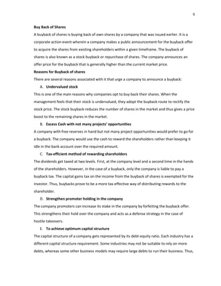 9
Buy Back of Shares
A buyback of shares is buying back of own shares by a company that was issued earlier. It is a
corporate action event wherein a company makes a public announcement for the buyback offer
to acquire the shares from existing shareholders within a given timeframe. The buyback of
shares is also known as a stock buyback or repurchase of shares. The company announces an
offer price for the buyback that is generally higher than the current market price.
Reasons for Buyback of shares
There are several reasons associated with it that urge a company to announce a buyback:
A. Undervalued stock
This is one of the main reasons why companies opt to buy back their shares. When the
management feels that their stock is undervalued, they adopt the buyback route to rectify the
stock price. The stock buyback reduces the number of shares in the market and thus gives a price
boost to the remaining shares in the market.
B. Excess Cash with not many projects’ opportunities
A company with free reserves in hand but not many project opportunities would prefer to go for
a buyback. The company would use the cash to reward the shareholders rather than keeping it
idle in the bank account over the required amount.
C. Tax‐efficient method of rewarding shareholders
The dividends get taxed at two levels. First, at the company level and a second time in the hands
of the shareholders. However, in the case of a buyback, only the company is liable to pay a
buyback tax. The capital gains tax on the income from the buyback of shares is exempted for the
investor. Thus, buybacks prove to be a more tax‐effective way of distributing rewards to the
shareholder.
D. Strengthen promoter holding in the company
The company promoters can increase its stake in the company by forfeiting the buyback offer.
This strengthens their hold over the company and acts as a defense strategy in the case of
hostile takeovers.
E. To achieve optimum capital structure
The capital structure of a company gets represented by its debt‐equity ratio. Each industry has a
different capital structure requirement. Some industries may not be suitable to rely on more
debts, whereas some other business models may require large debts to run their business. Thus,
 