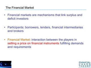 The Financial Market
• Financial markets are mechanisms that link surplus and
deficit investors
• Participants: borrowers, lenders, financial intermediaries
and brokers
• Financial Market: interaction between the players in
setting a price on financial instruments fulfilling demands
and requirements
 