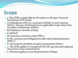 2)The principles in this IFRS complement the IAS 32 & 39.Scope 3. This IFRS is applicable by all entities to all types Financial Instruments (FI) except: