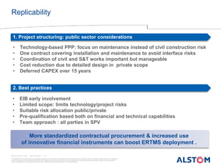 © ALSTOM 2013. All rights reserved. Information contained in this document is indicative only. No representation or warranty is given or should be relied on that it is complete or
correct or will apply to any particular project. This will depend on the technical and commercial circumstances. It is provided without liability and is subject to change without
notice. Reproduction, use or disclosure to third parties, without express written authority, is strictly prohibited.
Presentation title - 30/06/2015 – P 3
Replicability
1. Project structuring: public sector considerations
2. Best practices
• Technology-based PPP: focus on maintenance instead of civil construction risk
• One contract covering installation and maintenance to avoid interface risks
• Coordination of civil and S&T works important but manageable
• Cost reduction due to detailed design in private scope
• Deferred CAPEX over 15 years
• EIB early involvement
• Limited scope: limits technology/project risks
• Suitable risk allocation public/private
• Pre-qualification based both on financial and technical capabilities
• Team approach : all parties in SPV
More standardized contractual procurement & increased use
of innovative financial instruments can boost ERTMS deployment .
 