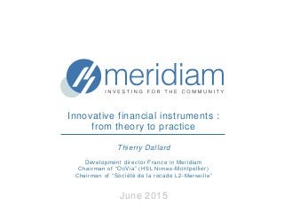 Innovative financial instruments :
from theory to practice
Thierry Dallard
Development director France in Meridiam
Chairman of “OcVia” (HSL Nimes-Montpellier)
Chairman of “Société de la rocade L2-Marseille”
June 2015
 