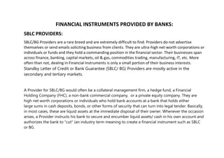 FINANCIAL INSTRUMENTS PROVIDED BY BANKS:
SBLC PROVIDERS:
SBLC/BG Providers are a rare breed and are extremely difficult to find. Providers do not advertise
themselves or send emails soliciting business from clients. They are ultra-high net-worth corporations or
individuals or funds and they hold a commanding position in the financial sector. Their businesses span
across finance, banking, capital markets, oil & gas, commodities trading, manufacturing, IT, etc. More
often than not, dealing in Financial Instruments is only a small portion of their business interests.
Standby Letter of Credit or Bank Guarantee (SBLC/ BG) Providers are mostly active in the
secondary and tertiary markets.
A Provider for SBLC/BG would often be a collateral management firm, a hedge fund, a Financial
Holding Company (FHC), a non-bank commercial company, or a private equity company. They are
high net worth corporations or individuals who hold bank accounts at a bank that holds either
large sums in cash deposits, bonds, or other forms of security that can turn into legal tender. Basically,
in most cases, these are liquid assets at the immediate disposal of their owner. Whenever the occasion
arises, a Provider instructs his bank to secure and encumber liquid assets/ cash in his own account and
authorizes the bank to "cut" (an industry term meaning to create a financial instrument such as SBLC
or BG.
 