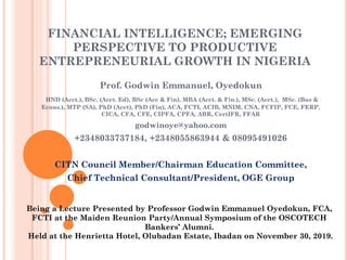 FINANCIAL INTELLIGENCE; EMERGING
PERSPECTIVE TO PRODUCTIVE
ENTREPRENEURIAL GROWTH IN NIGERIA
Prof. Godwin Emmanuel, Oyedokun
HND (Acct.), BSc. (Acct. Ed), BSc (Acc & Fin), MBA (Acct. & Fin.), MSc. (Acct.), MSc. (Bus &
Econs.), MTP (SA), PhD (Acct), PhD (Fin), ACA, FCTI, ACIB, MNIM, CNA, FCFIP, FCE, FERP,
CICA, CFA, CFE, CIPFA, CPFA, ABR, CertIFR, FFAR
godwinoye@yahoo.com
+2348033737184, +2348055863944 & 08095491026
CITN Council Member/Chairman Education Committee,
Chief Technical Consultant/President, OGE Group
Being a Lecture Presented by Professor Godwin Emmanuel Oyedokun, FCA,
FCTI at the Maiden Reunion Party/Annual Symposium of the OSCOTECH
Bankers’ Alumni.
Held at the Henrietta Hotel, Olubadan Estate, Ibadan on November 30, 2019.
 
