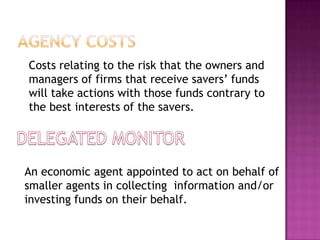 Costs relating to the risk that the owners and
managers of firms that receive savers’ funds
will take actions with those funds contrary to
the best interests of the savers.
An economic agent appointed to act on behalf of
smaller agents in collecting information and/or
investing funds on their behalf.
 