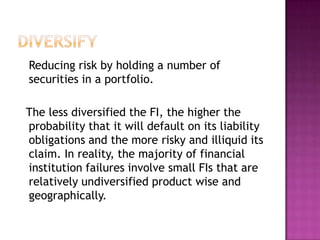 Reducing risk by holding a number of
securities in a portfolio.
The less diversified the FI, the higher the
probability that it will default on its liability
obligations and the more risky and illiquid its
claim. In reality, the majority of financial
institution failures involve small FIs that are
relatively undiversified product wise and
geographically.
 