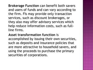 Brokerage Function can benefit both savers
and users of funds and can vary according to
the firm. FIs may provide only transaction
services, such as discount brokerages, or
they also may offer advisory services which
help reduce information costs, such as full-
line firms.
Asset transformation function is
accomplished by issuing their own securities,
such as deposits and insurance policies that
are more attractive to household savers, and
using the proceeds to purchase the primary
securities of corporations.
 
