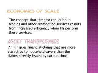 The concept that the cost reduction in
trading and other transaction services results
from increased efficiency when FIs perform
these services.
An FI issues financial claims that are more
attractive to household savers than the
claims directly issued by corporations.
 