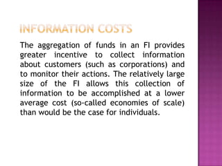 The aggregation of funds in an FI provides
greater incentive to collect information
about customers (such as corporations) and
to monitor their actions. The relatively large
size of the FI allows this collection of
information to be accomplished at a lower
average cost (so-called economies of scale)
than would be the case for individuals.
 