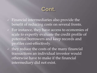  Financial intermediaries also provide the
benefit of reducing costs on several fronts.
 For instance, they have access to economies of
scale to expertly evaluate the credit profile of
potential borrowers and keep records and
profiles cost-effectively.
 they reduce the costs of the many financial
transactions an individual investor would
otherwise have to make if the financial
intermediary did not exist.
 