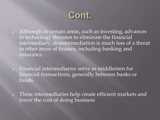  Although in certain areas, such as investing, advances
in technology threaten to eliminate the financial
intermediary, disintermediation is much less of a threat
in other areas of finance, including banking and
insurance.
 Financial intermediaries serve as middlemen for
financial transactions, generally between banks or
funds.
 These intermediaries help create efficient markets and
lower the cost of doing business
 