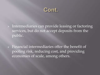  Intermediaries can provide leasing or factoring
services, but do not accept deposits from the
public.
 Financial intermediaries offer the benefit of
pooling risk, reducing cost, and providing
economies of scale, among others.
 