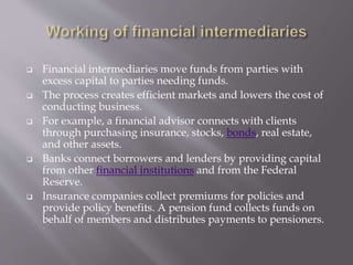  Financial intermediaries move funds from parties with
excess capital to parties needing funds.
 The process creates efficient markets and lowers the cost of
conducting business.
 For example, a financial advisor connects with clients
through purchasing insurance, stocks, bonds, real estate,
and other assets.
 Banks connect borrowers and lenders by providing capital
from other financial institutions and from the Federal
Reserve.
 Insurance companies collect premiums for policies and
provide policy benefits. A pension fund collects funds on
behalf of members and distributes payments to pensioners.
 