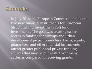  In July 2016, the European Commission took on
two new financial instruments for European
Structural and Investment (ESI) fund
investments. The goal was creating easier
access to funding for startups and urban
development project promoters.﻿
Loans, equity,
guarantees, and other financial instruments
attract greater public and private funding
sources that may be reinvested over many
cycles as compared to receiving grants.
 
