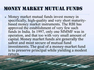    Money market mutual funds invest money in
    specifically, high-quality and very short maturity-
    based money market instruments. The RBI has
    approved the establishment of very few such
    funds in India. In 1997, only one MMMF was in
    operation, and that too with very small amount of
    capital. Money market funds are generally the
    safest and most secure of mutual fund
    investments. The goal of a money-market fund
    is to preserve principal while yielding a modest
    return.
 