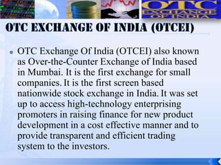    OTC Exchange Of India (OTCEI) also known
    as Over-the-Counter Exchange of India based
    in Mumbai. It is the first exchange for small
    companies. It is the first screen based
    nationwide stock exchange in India. It was set
    up to access high-technology enterprising
    promoters in raising finance for new product
    development in a cost effective manner and to
    provide transparent and efficient trading
    system to the investors.
 