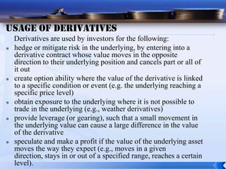 Usage of Derivatives
    Derivatives are used by investors for the following:
   hedge or mitigate risk in the underlying, by entering into a
    derivative contract whose value moves in the opposite
    direction to their underlying position and cancels part or all of
    it out
   create option ability where the value of the derivative is linked
    to a specific condition or event (e.g. the underlying reaching a
    specific price level)
   obtain exposure to the underlying where it is not possible to
    trade in the underlying (e.g., weather derivatives)
   provide leverage (or gearing), such that a small movement in
    the underlying value can cause a large difference in the value
    of the derivative
   speculate and make a profit if the value of the underlying asset
    moves the way they expect (e.g., moves in a given
    direction, stays in or out of a specified range, reaches a certain
    level).
 