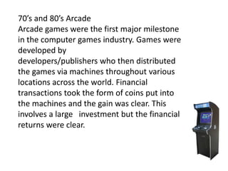 70’s and 80’s Arcade
Arcade games were the first major milestone
in the computer games industry. Games were
developed by
developers/publishers who then distributed
the games via machines throughout various
locations across the world. Financial
transactions took the form of coins put into
the machines and the gain was clear. This
involves a large investment but the financial
returns were clear.
 
