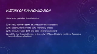 HISTORY OF FINANCIALIZATION
There are 4 period of financialization
the first, from the 1900s to 1933 (early financialization)
the second, from 1933 to 1940 (transitory phase)
the third, between 1945 and 1973 (definancialization)
and the fourth period begins in the early 1970s and leads to the Great Recession
(complex financialization).
 
