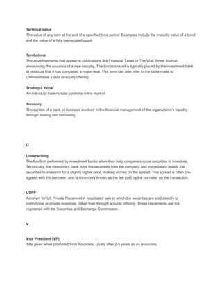Terminal value
The value of any item at the end of a specified time period. Examples include the maturity value of a bond
and the value of a fully depreciated asset.



Tombstone
The advertisements that appear in publications like Financial Times or The Wall Street Journal
announcing the issuance of a new security. The tombstone ad is typically placed by the investment bank
to publicize that it has completed a major deal. This term can also refer to the lucite made to
commemorate a debt or equity offering.

Trading a 'book'
An individual trader's total positions in the market.

Treasury
The section of a bank or business involved in the financial management of the organization's liquidity
through dealing and borrowing.




U


Underwriting
The function performed by investment banks when they help companies issue securities to investors.
Technically, the investment bank buys the securities from the company and immediately resells the
securities to investors for a slightly higher price, making money on the spread. This spread is often pre-
agreed with the borrower, and is commonly known as the fee paid by the borrower on the transaction.



USPP
Acronym for US Private Placement.A negotiated sale in which the securities are sold directly to
institutional or private investors, rather than through a public offering. These placements are not
registered with the Securities and Exchange Commission.



V



Vice President (VP)
Title given when promoted from Associate. Usally after 2-5 years as an Associate.
 