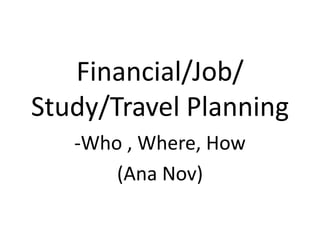 Financial/Job/
Study/Travel Planning
   -Who , Where, How
       (Ana Nov)
 