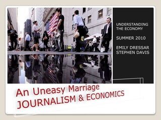 An Uneasy MarriageJOURNALISM & ECONOMICS UNDERSTANDING THE ECONOMY SUMMER 2010 EMILY DRESSAR STEPHEN DAVIS 