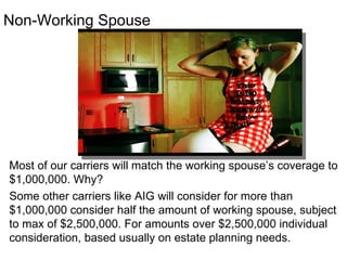 Non-Working Spouse Most of our carriers will match the working spouse’s coverage to $1,000,000. Why?  Some other carriers like AIG will consider for more than $1,000,000 consider half the amount of working spouse, subject to max of $2,500,000. For amounts over $2,500,000 individual consideration, based usually on estate planning needs. 