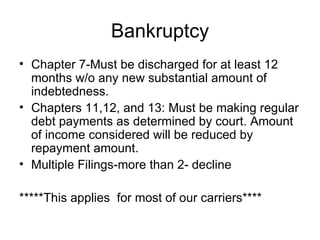 Bankruptcy Chapter 7-Must be discharged for at least 12 months w/o any new substantial amount of indebtedness.  Chapters 11,12, and 13: Must be making regular debt payments as determined by court. Amount of income considered will be reduced by repayment amount.  Multiple Filings-more than 2- decline *****This applies  for most of our carriers**** 