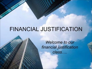 FINANCIAL JUSTIFICATION Welcome to our financial justification class…. 