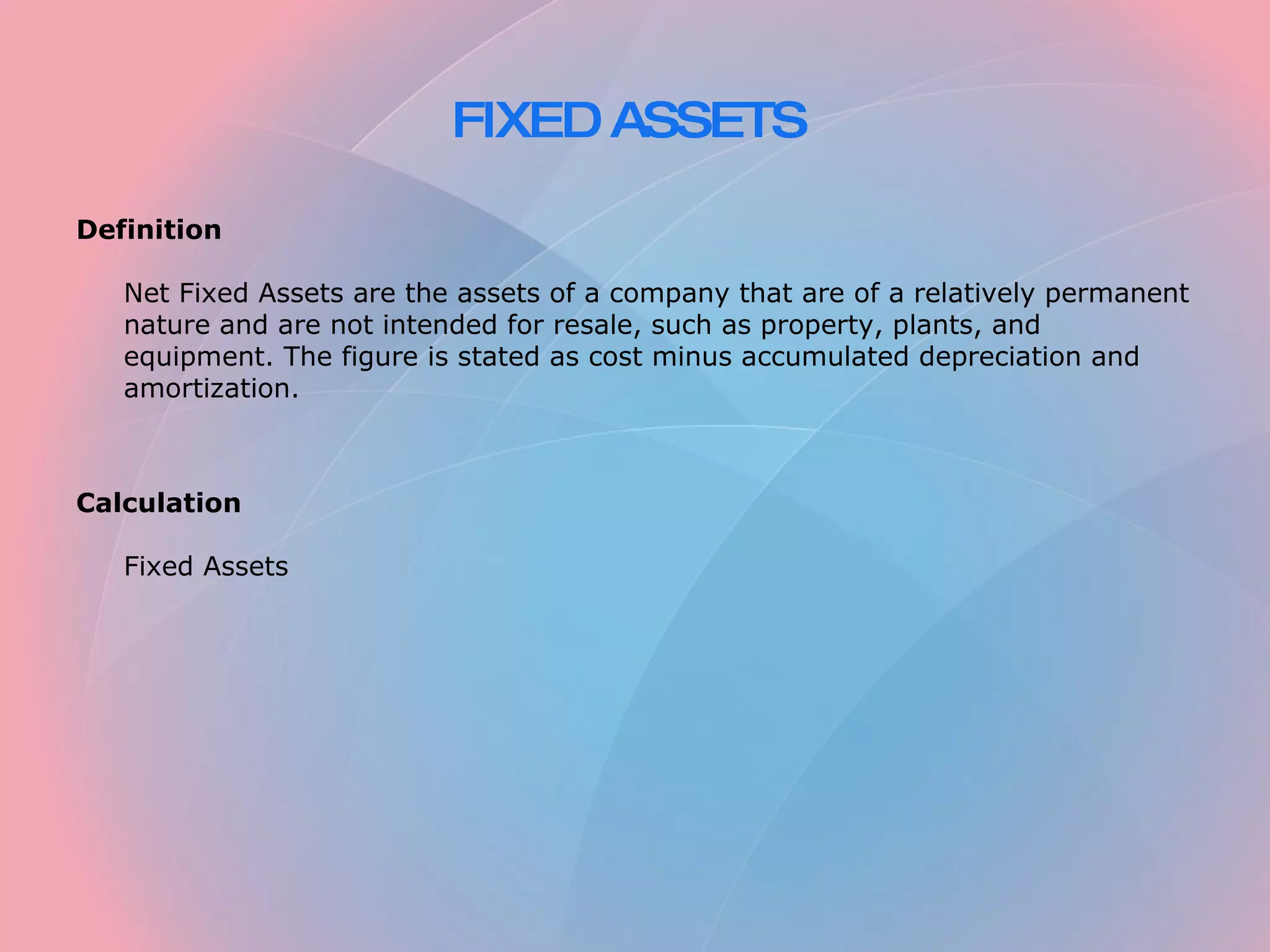 FIXED ASSETS Definition Net Fixed Assets are the assets of a company that are of a relatively permanent nature and are not intended for resale, such as property, plants, and equipment. The figure is stated as cost minus accumulated depreciation and amortization. Calculation Fixed Assets