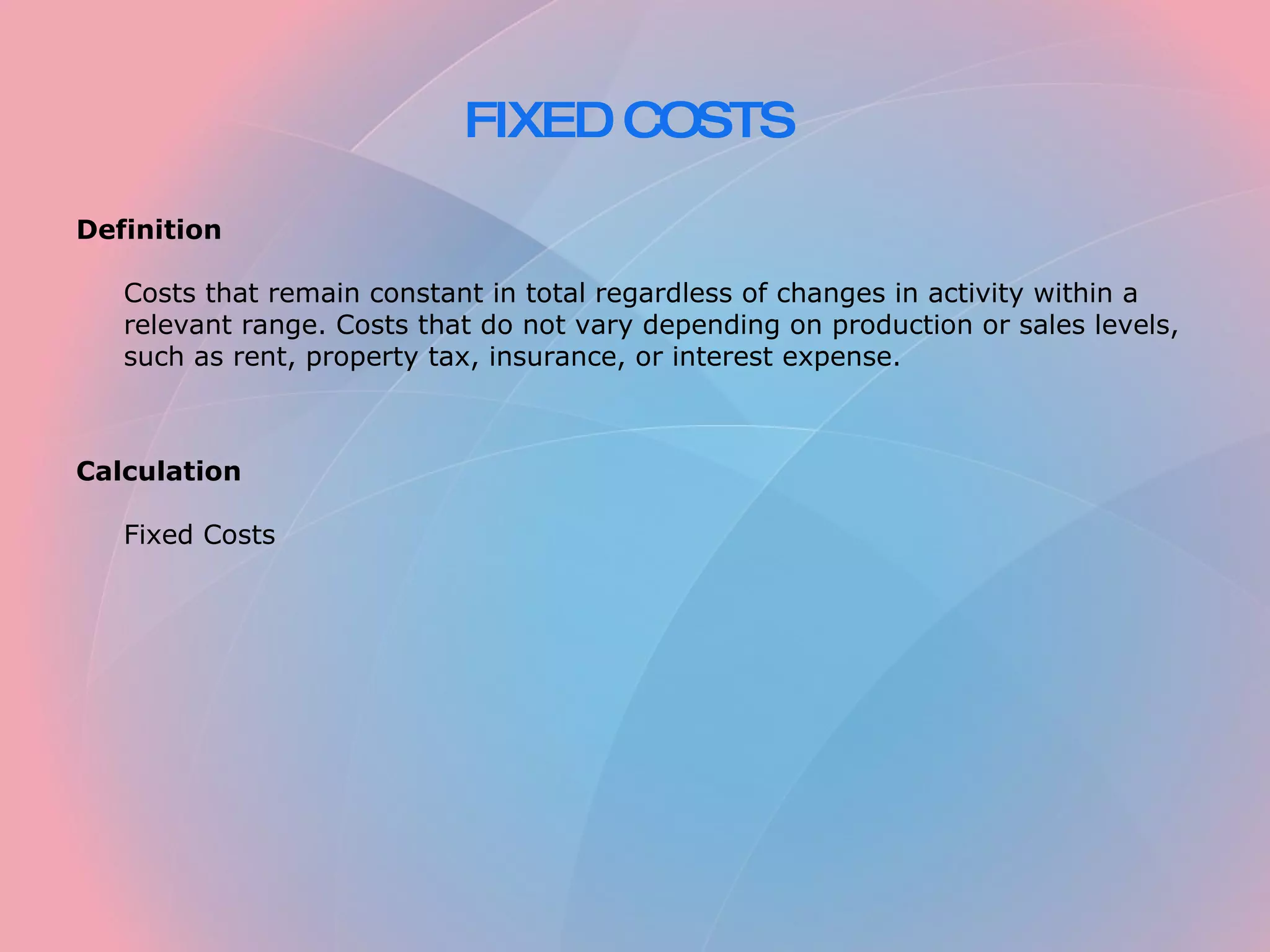 FIXED COSTS Definition Costs that remain constant in total regardless of changes in activity within a relevant range. Costs that do not vary depending on production or sales levels, such as rent, property tax, insurance, or interest expense. Calculation Fixed Costs