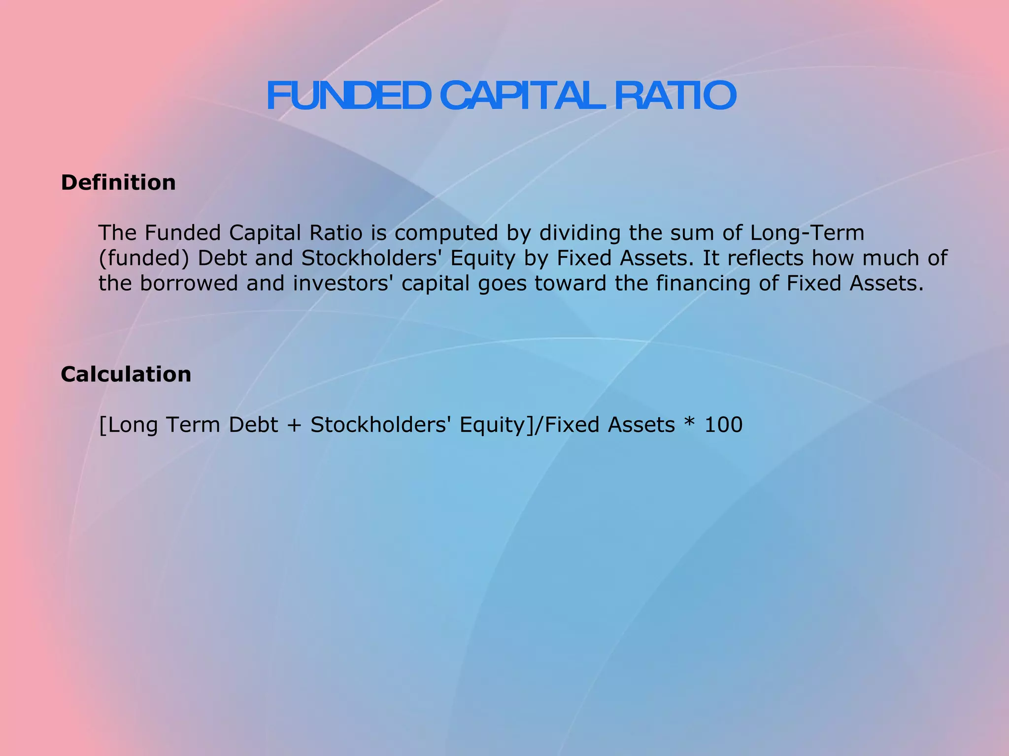 FUNDED CAPITAL RATIO   Definition   The Funded Capital Ratio is computed by dividing the sum of Long-Term (funded) Debt and Stockholders' Equity by Fixed Assets. It reflects how much of the borrowed and investors' capital goes toward the financing of Fixed Assets.     Calculation   [Long Term Debt + Stockholders' Equity]/Fixed Assets * 100 