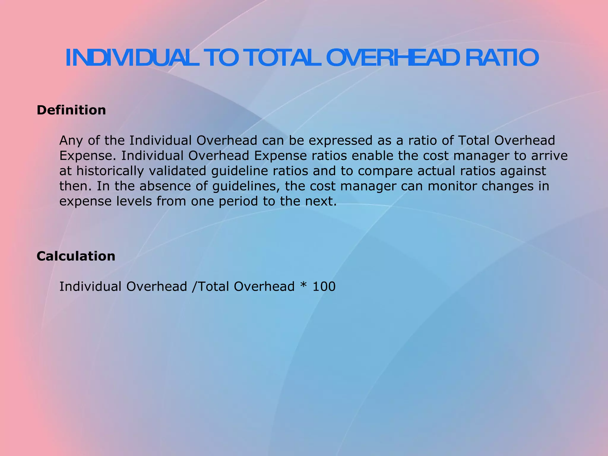 INDIVIDUAL TO TOTAL OVERHEAD RATIO Definition Any of the Individual Overhead can be expressed as a ratio of Total Overhead Expense. Individual Overhead Expense ratios enable the cost manager to arrive at historically validated guideline ratios and to compare actual ratios against then. In the absence of guidelines, the cost manager can monitor changes in expense levels from one period to the next. Calculation Individual Overhead /Total Overhead * 100