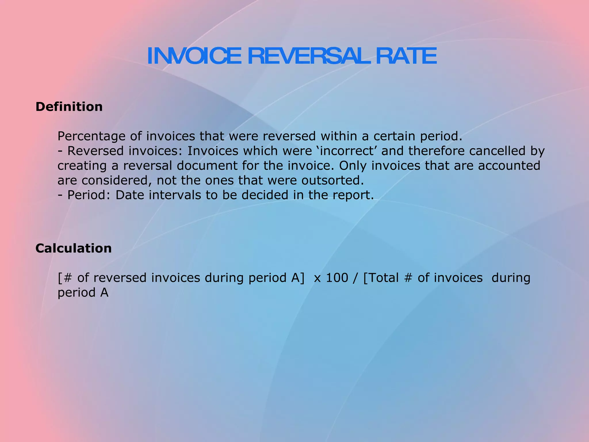INVOICE REVERSAL RATE   Definition   Percentage of invoices that were reversed within a certain period.  - Reversed invoices: Invoices which were ‘incorrect’ and therefore cancelled by creating a reversal document for the invoice. Only invoices that are accounted are considered, not the ones that were outsorted.  - Period: Date intervals to be decided in the report.     Calculation   [# of reversed invoices during period A]  x 100 / [Total # of invoices  during period A 