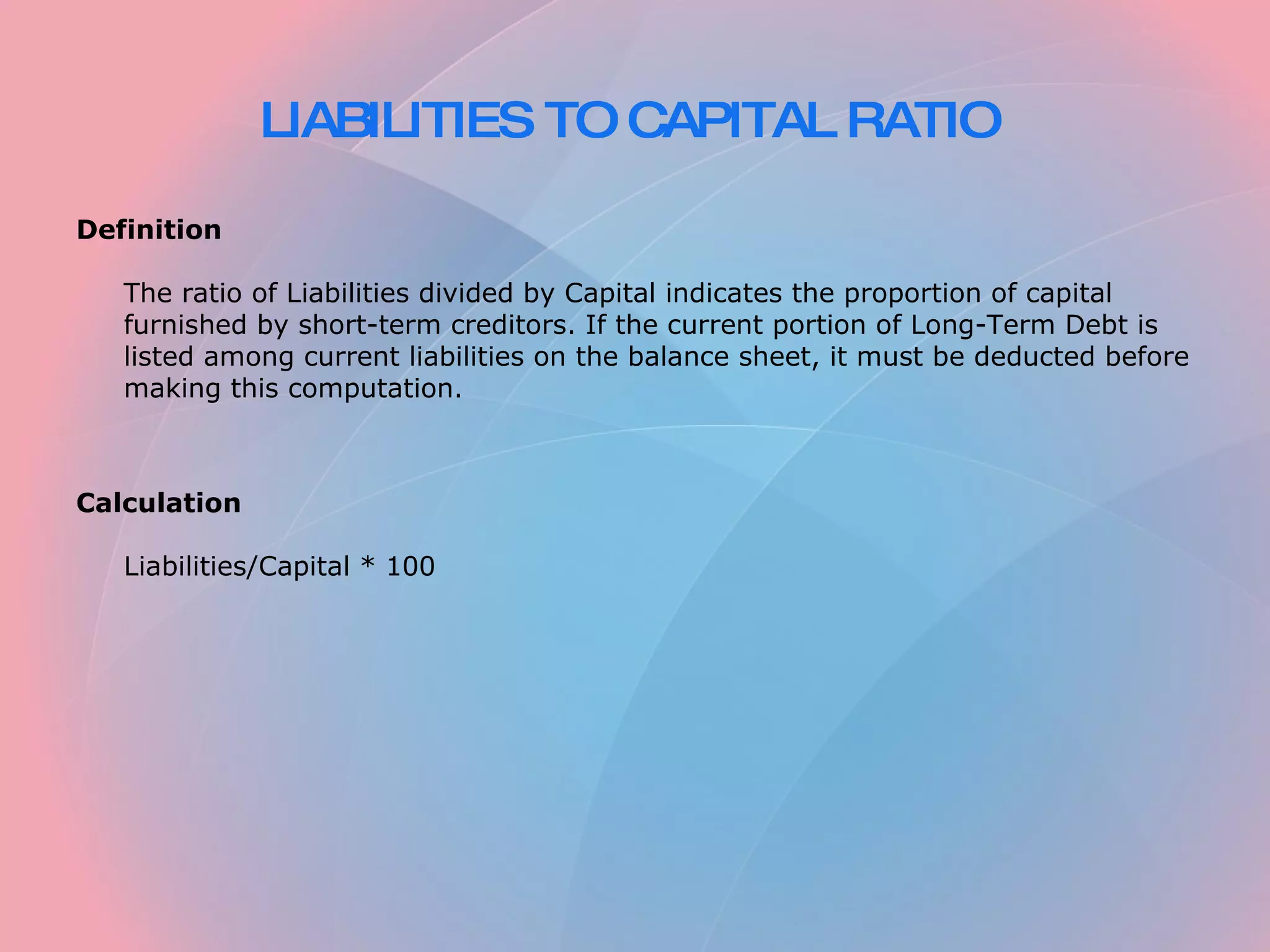 LIABILITIES TO CAPITAL RATIO Definition The ratio of Liabilities divided by Capital indicates the proportion of capital furnished by short-term creditors. If the current portion of Long-Term Debt is listed among current liabilities on the balance sheet, it must be deducted before making this computation. Calculation Liabilities/Capital * 100