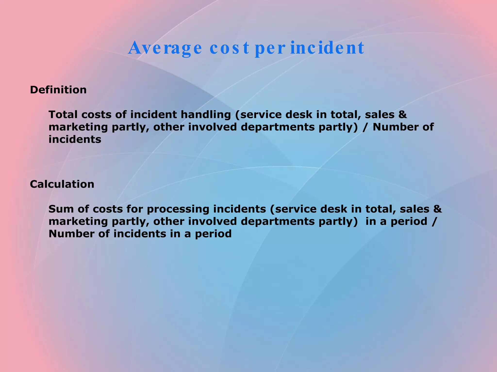 Average cost per incident Definition Total costs of incident handling (service desk in total, sales & marketing partly, other involved departments partly) / Number of incidents Calculation Sum of costs for processing incidents (service desk in total, sales & marketing partly, other involved departments partly) in a period / Number of incidents in a period