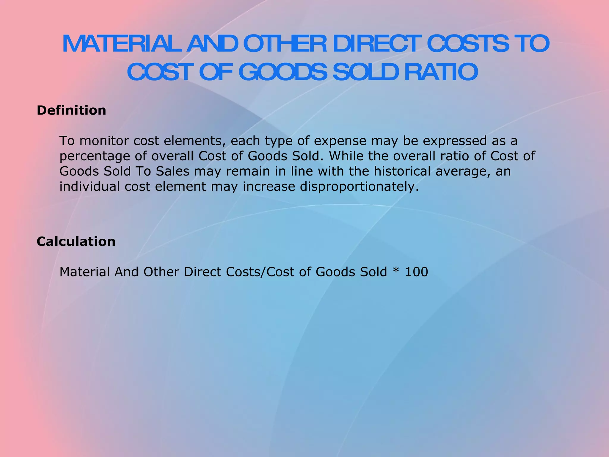 MATERIAL AND OTHER DIRECT COSTS TO COST OF GOODS SOLD RATIO Definition To monitor cost elements, each type of expense may be expressed as a percentage of overall Cost of Goods Sold. While the overall ratio of Cost of Goods Sold To Sales may remain in line with the historical average, an individual cost element may increase disproportionately. Calculation Material And Other Direct Costs/Cost of Goods Sold * 100