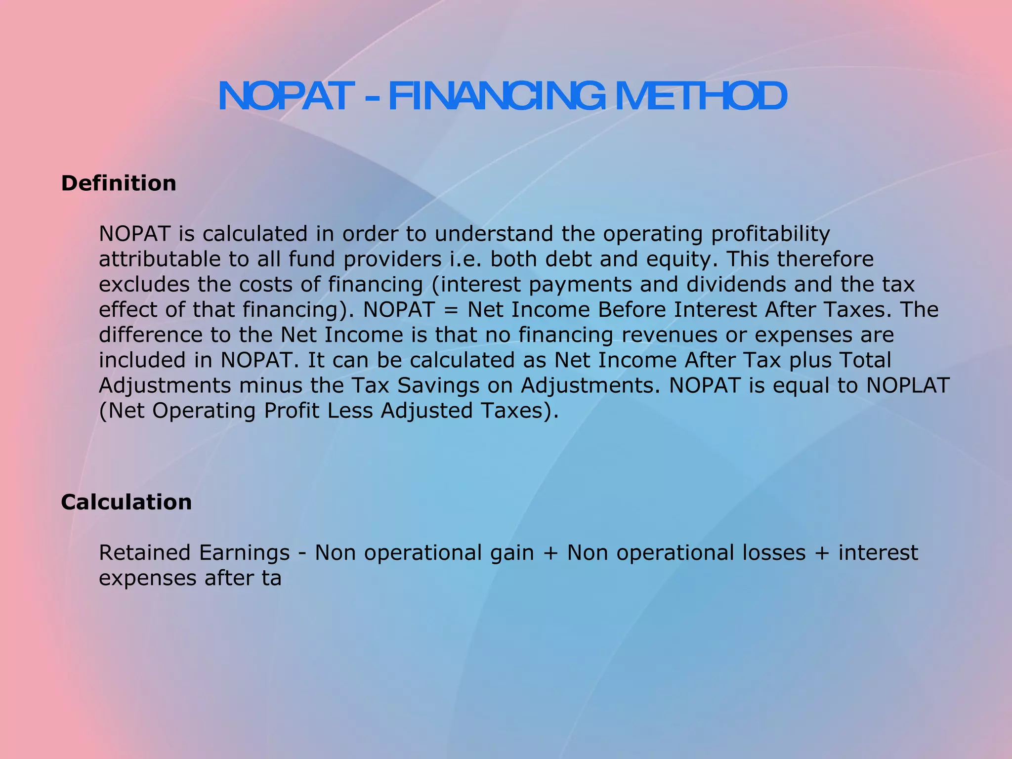 NOPAT - FINANCING METHOD Definition NOPAT is calculated in order to understand the operating profitability attributable to all fund providers i.e. both debt and equity. This therefore excludes the costs of financing (interest payments and dividends and the tax effect of that financing). NOPAT = Net Income Before Interest After Taxes. The difference to the Net Income is that no financing revenues or expenses are included in NOPAT. It can be calculated as Net Income After Tax plus Total Adjustments minus the Tax Savings on Adjustments. NOPAT is equal to NOPLAT (Net Operating Profit Less Adjusted Taxes). Calculation Retained Earnings - Non operational gain + Non operational losses + interest expenses after ta